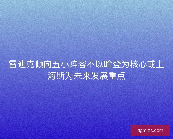 雷迪克倾向五小阵容不以哈登为核心或上海斯为未来发展重点