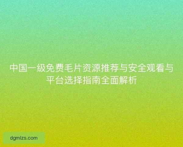 中国一级免费毛片资源推荐与安全观看与平台选择指南全面解析