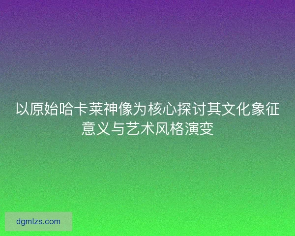 以原始哈卡莱神像为核心探讨其文化象征意义与艺术风格演变 以原始哈卡莱神像为核心探讨其文化象征意义与艺术风格演变