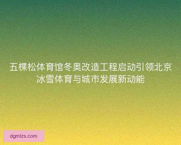 五棵松体育馆冬奥改造工程启动引领北京冰雪体育与城市发展新动能