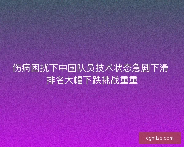伤病困扰下中国队员技术状态急剧下滑 排名大幅下跌挑战重重