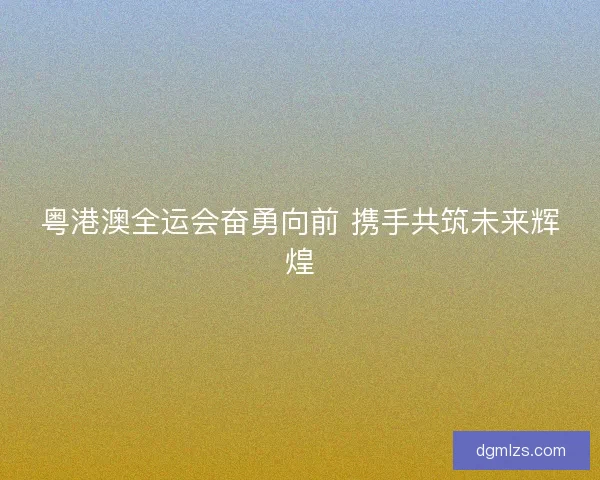 粤港澳全运会奋勇向前 携手共筑未来辉煌