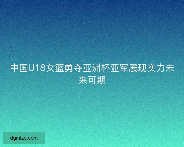 中国U18女篮勇夺亚洲杯亚军展现实力未来可期
