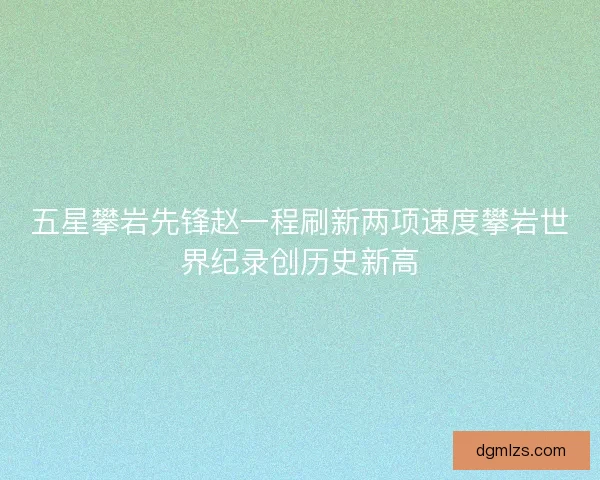 五星攀岩先锋赵一程刷新两项速度攀岩世界纪录创历史新高