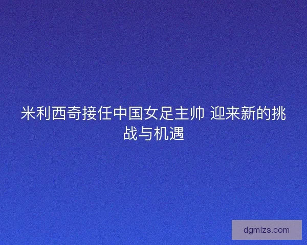 米利西奇接任中国女足主帅 迎来新的挑战与机遇