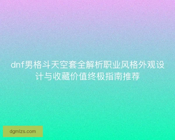 dnf男格斗天空套全解析职业风格外观设计与收藏价值终极指南推荐