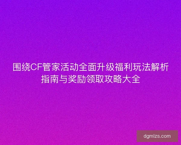 围绕CF管家活动全面升级福利玩法解析指南与奖励领取攻略大全