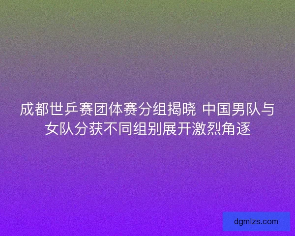 成都世乒赛团体赛分组揭晓 中国男队与女队分获不同组别展开激烈角逐