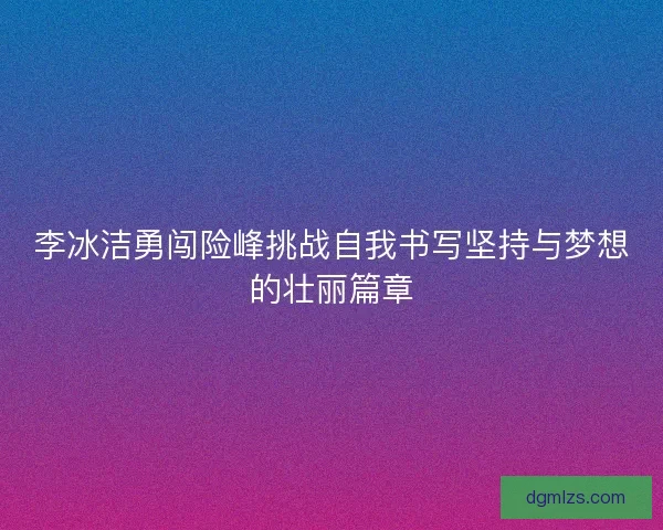 李冰洁勇闯险峰挑战自我书写坚持与梦想的壮丽篇章 李冰洁勇闯险峰挑战自我书写坚持与梦想的壮丽篇章