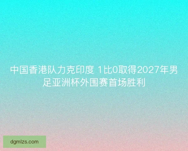 中国香港队力克印度 1比0取得2027年男足亚洲杯外围赛首场胜利